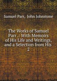 The Works of Samuel Parr .: With Memoirs of His Life and Writings, and a Selection from His .. 2
