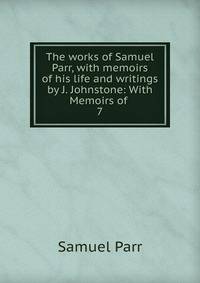 The works of Samuel Parr, with memoirs of his life and writings by J. Johnstone: With Memoirs of .. 7