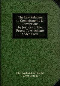 The Law Relative to Commitments &amp; Convictions by Justices of the Peace: To which are Added Lord .