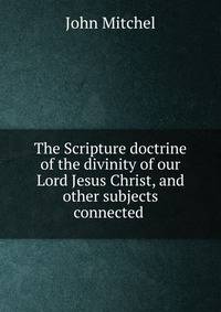 The Scripture doctrine of the divinity of our Lord Jesus Christ, and other subjects connected .