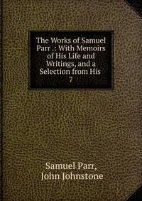 The Works of Samuel Parr .: With Memoirs of His Life and Writings, and a Selection from His .. 7