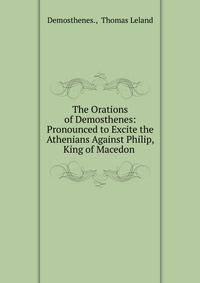 The Orations of Demosthenes: Pronounced to Excite the Athenians Against Philip, King of Macedon .