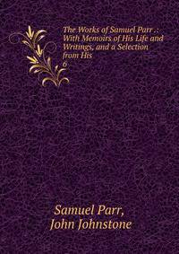 The Works of Samuel Parr .: With Memoirs of His Life and Writings, and a Selection from His .. 6