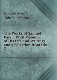 The Works of Samuel Parr .: With Memoirs of His Life and Writings, and a Selection from His .. 3