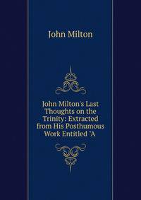John Milton's Last Thoughts on the Trinity: Extracted from His Posthumous Work Entitled "A .