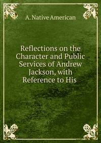 Reflections on the Character and Public Services of Andrew Jackson, with Reference to His .