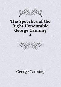 The Speeches of the Right Honourable George Canning. 4