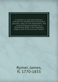 A treatise on diet and regimen, wherein are established on practical grounds, rules, for the prevention, and cure of diseases incident to a disordered state of the digestive organs, and of the nervous system