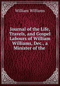 Journal of the Life, Travels, and Gospel Labours of William Williams, Dec., a Minister of the .
