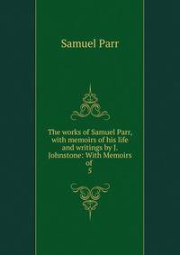 The works of Samuel Parr, with memoirs of his life and writings by J. Johnstone: With Memoirs of .. 5