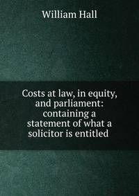 Costs at law, in equity, and parliament: containing a statement of what a solicitor is entitled .