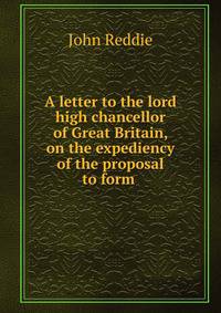 A letter to the lord high chancellor of Great Britain, on the expediency of the proposal to form .