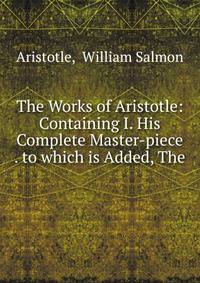 The Works of Aristotle: Containing I. His Complete Master-piece . to which is Added, The .