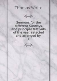 Sermons for the different Sundays, and principal festivals of the year, selected and arranged by .. 1