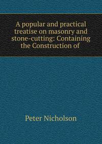 A popular and practical treatise on masonry and stone-cutting: Containing the Construction of .