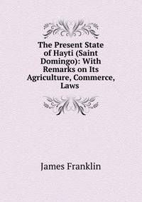 The Present State of Hayti (Saint Domingo): With Remarks on Its Agriculture, Commerce, Laws .