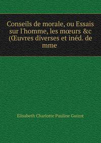 Conseils de morale, ou Essais sur l'homme, les m?urs &amp;c (?uvres diverses et in?d. de mme .