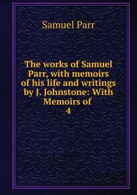 The works of Samuel Parr, with memoirs of his life and writings by J. Johnstone: With Memoirs of .. 4