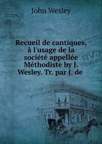 Recueil de cantiques, ? l'usage de la soci?t? appell?e M?thodiste by J. Wesley. Tr. par J. de .