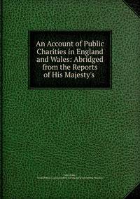 An Account of Public Charities in England and Wales: Abridged from the Reports of His Majesty's .