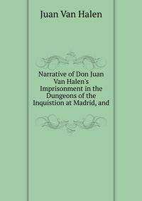 Narrative of Don Juan Van Halen's Imprisonment in the Dungeons of the Inquistion at Madrid, and .