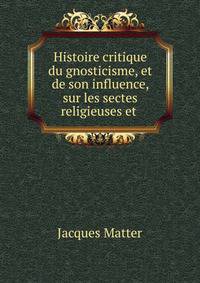 Histoire critique du gnosticisme, et de son influence, sur les sectes religieuses et .