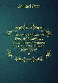 The works of Samuel Parr, with memoirs of his life and writings by J. Johnstone: With Memoirs of .. 6