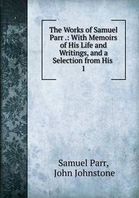 The Works of Samuel Parr .: With Memoirs of His Life and Writings, and a Selection from His .. 1
