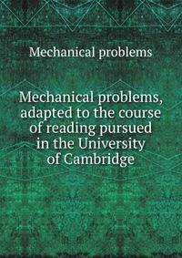 Mechanical problems, adapted to the course of reading pursued in the University of Cambridge