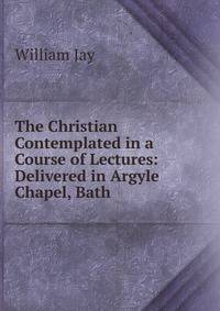 The Christian Contemplated in a Course of Lectures: Delivered in Argyle Chapel, Bath