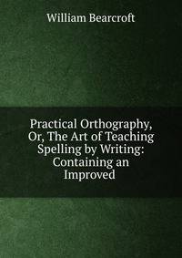 Practical Orthography, Or, The Art of Teaching Spelling by Writing: Containing an Improved .