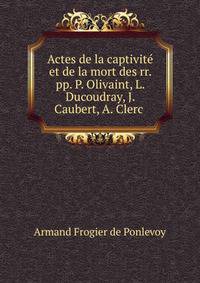 Actes de la captivite et de la mort des rr. pp. P. Olivaint, L. Ducoudray, J. Caubert, A. Clerc .