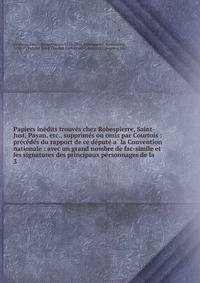 Papiers ine?dits trouve?s chez Robespierre, Saint-Just, Payan, etc., supprime?s ou omis par Courtois : pre?ce?de?s du rapport de ce de?pute? a? la Convention nationale : avec un grand nombre de fac-simile et les signatures des principaux personnages de la