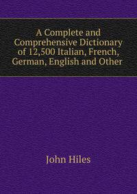 A Complete and Comprehensive Dictionary of 12,500 Italian, French, German, English and Other .