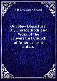 Our New Departure: Or, The Methods and Work of the Universalist Church of America, as it Enters .