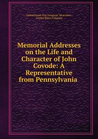 Memorial Addresses on the Life and Character of John Covode: A Representative from Pennsylvania .