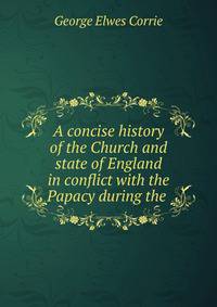 A concise history of the Church and state of England in conflict with the Papacy during the .