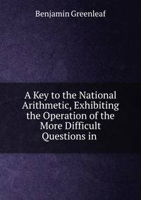 A Key to the National Arithmetic, Exhibiting the Operation of the More Difficult Questions in .