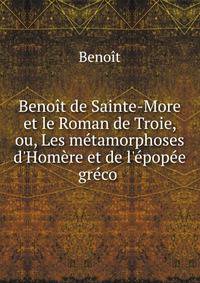 Beno?t de Sainte-More et le Roman de Troie, ou, Les m?tamorphoses d'Hom?re et de l'?pop?e gr?co .