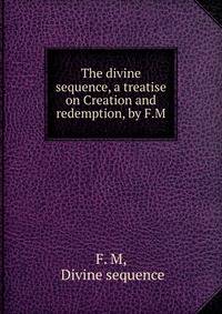 The divine sequence, a treatise on Creation and redemption, by F.M.