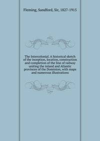The Intercolonial. A historical sketch of the inception, location, construction and completion of the line of railway uniting the inland and Atlantic provinces of the Dominion, with maps and numerous illustrations
