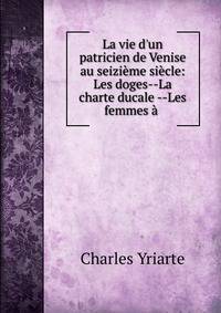 La vie d'un patricien de Venise au seizi?me si?cle: Les doges--La charte ducale --Les femmes ? .