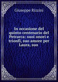 In occasione del quinto centenario del Petrarca: suoi onori e trionfi, suo amore per Laura, suo .