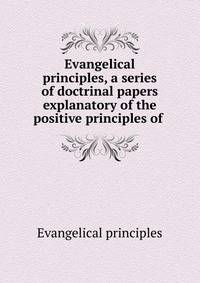 Evangelical principles, a series of doctrinal papers explanatory of the positive principles of .