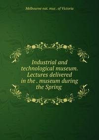 Industrial and technological museum. Lectures delivered in the . museum during the Spring .