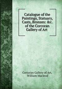 Catalogue of the Paintings, Statuary, Casts, Bronzes: &amp;c. of the Corcoran Gallery of Art .