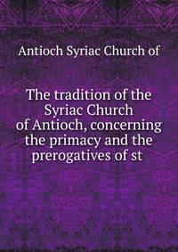 The tradition of the Syriac Church of Antioch, concerning the primacy and the prerogatives of st .