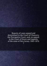 Reports of cases argued and determined in the Court of Chancery, the Prerogative Court, and, on appeal, in the Court of Errors and Appeals, of the state of New Jersey. 1863-1876. 7
