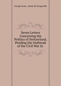 Seven Letters Concerning the Politics of Switzerland, Pending the Outbreak of the Civil War In .