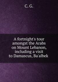 A fortnight's tour amongst the Arabs on Mount Lebanon, including a visit to Damascus, Ba'albek .
